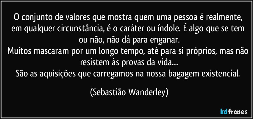 O conjunto de valores que mostra quem uma pessoa é realmente, em qualquer circunstância, é o caráter ou índole. É algo que se tem ou não, não dá para enganar.
Muitos mascaram por um longo tempo, até para si próprios, mas não resistem às provas da vida…
São as aquisições que carregamos na nossa bagagem existencial. (Sebastião Wanderley)