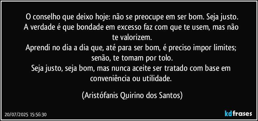 O conselho que deixo hoje: não se preocupe em ser bom. Seja justo.
A verdade é que bondade em excesso faz com que te usem, mas não te valorizem.
Aprendi no dia a dia que, até para ser bom, é preciso impor limites; senão, te tomam por tolo.
Seja justo, seja bom, mas nunca aceite ser tratado com base em conveniência ou utilidade. (Aristófanis Quirino dos Santos)