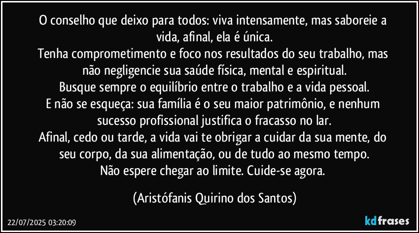 O conselho que deixo para todos: viva intensamente, mas saboreie a vida, afinal, ela é única.
Tenha comprometimento e foco nos resultados do seu trabalho, mas não negligencie sua saúde física, mental e espiritual.
Busque sempre o equilíbrio entre o trabalho e a vida pessoal.
E não se esqueça: sua família é o seu maior patrimônio, e nenhum sucesso profissional justifica o fracasso no lar.
Afinal, cedo ou tarde, a vida vai te obrigar a cuidar da sua mente, do seu corpo, da sua alimentação, ou de tudo ao mesmo tempo.
Não espere chegar ao limite. Cuide-se agora. (Aristófanis Quirino dos Santos)