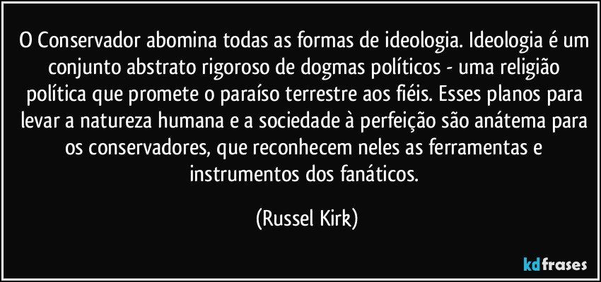 O Conservador abomina todas as formas de ideologia. Ideologia é um conjunto abstrato rigoroso de dogmas políticos - uma religião política que promete o paraíso terrestre aos fiéis. Esses planos para levar a natureza humana e a sociedade à perfeição são anátema para os conservadores, que reconhecem neles as ferramentas e instrumentos dos fanáticos. (Russel Kirk)