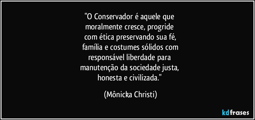 "O Conservador é aquele que 
moralmente cresce, progride 
com ética preservando sua fé,
família e costumes sólidos com
responsável liberdade para 
manutenção da sociedade justa, 
honesta e civilizada." (Mônicka Christi)