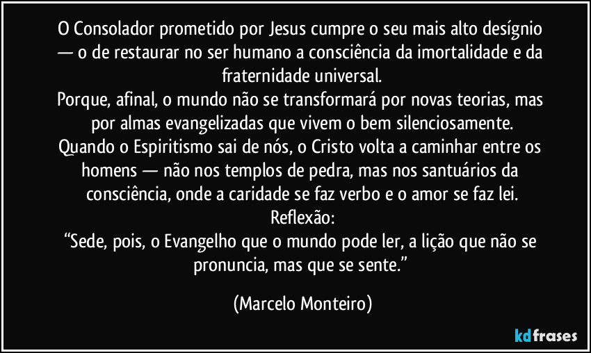 O Consolador prometido por Jesus cumpre o seu mais alto desígnio — o de restaurar no ser humano a consciência da imortalidade e da fraternidade universal.
Porque, afinal, o mundo não se transformará por novas teorias, mas por almas evangelizadas que vivem o bem silenciosamente.
Quando o Espiritismo sai de nós, o Cristo volta a caminhar entre os homens — não nos templos de pedra, mas nos santuários da consciência, onde a caridade se faz verbo e o amor se faz lei.
Reflexão:
“Sede, pois, o Evangelho que o mundo pode ler, a lição que não se pronuncia, mas que se sente.” (Marcelo Monteiro)