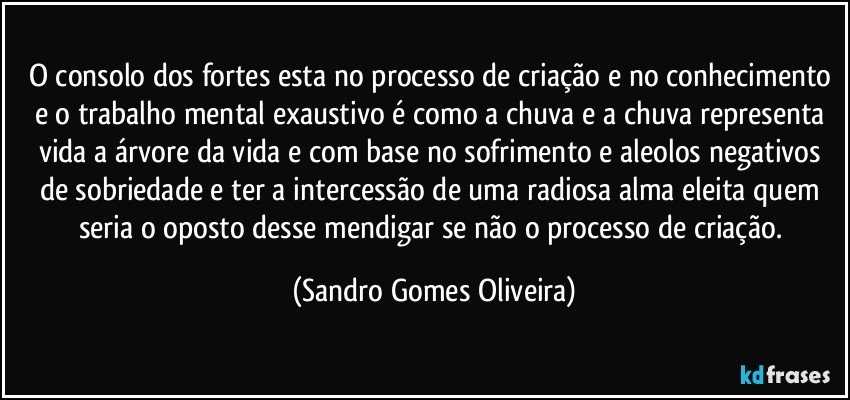 O consolo dos fortes esta no processo de criação e no conhecimento e o trabalho mental exaustivo é como a chuva e a chuva representa vida a árvore da vida e com base no sofrimento e aleolos negativos de sobriedade e ter a intercessão de uma radiosa alma eleita quem seria o oposto desse mendigar se não o processo de criação. (Sandro Gomes Oliveira)