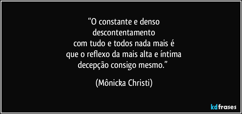 “O constante e denso
descontentamento
com tudo e todos nada mais é
que o reflexo da mais alta e íntima
decepção consigo mesmo.” (Mônicka Christi)