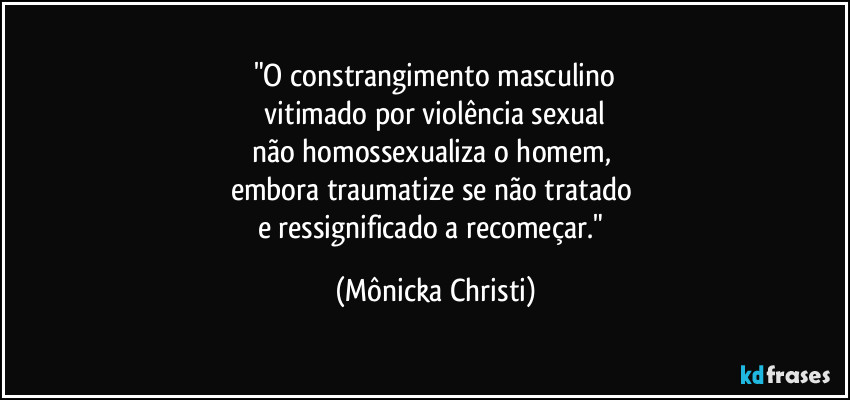 "O constrangimento masculino
 vitimado por violência sexual 
não homossexualiza o homem, 
embora traumatize se não tratado 
e ressignificado a recomeçar." (Mônicka Christi)