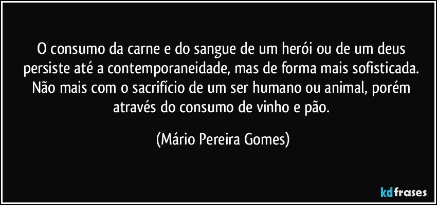 O consumo da carne e do sangue de um herói ou de um deus persiste até a contemporaneidade, mas de forma mais sofisticada. Não mais com o sacrifício de um ser humano ou animal, porém através do consumo de vinho e pão. (Mário Pereira Gomes)