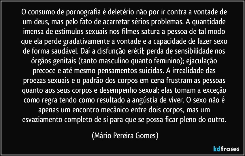 O consumo de pornografia é deletério não por ir contra a vontade de um deus, mas pelo fato de acarretar sérios problemas. A quantidade imensa de estímulos sexuais nos filmes satura a pessoa de tal modo que ela perde gradativamente a vontade e a capacidade de fazer sexo de forma saudável. Daí a disfunção erétil; perda de sensibilidade nos órgãos genitais (tanto masculino quanto feminino); ejaculação precoce e até mesmo pensamentos suicidas. A irrealidade das proezas sexuais e o padrão dos corpos em cena frustram as pessoas quanto aos seus corpos e desempenho sexual; elas tomam a exceção como regra tendo como resultado a angústia de viver. O sexo não é apenas um encontro mecânico entre dois corpos, mas um esvaziamento completo de si para que se possa ficar pleno do outro. (Mário Pereira Gomes)