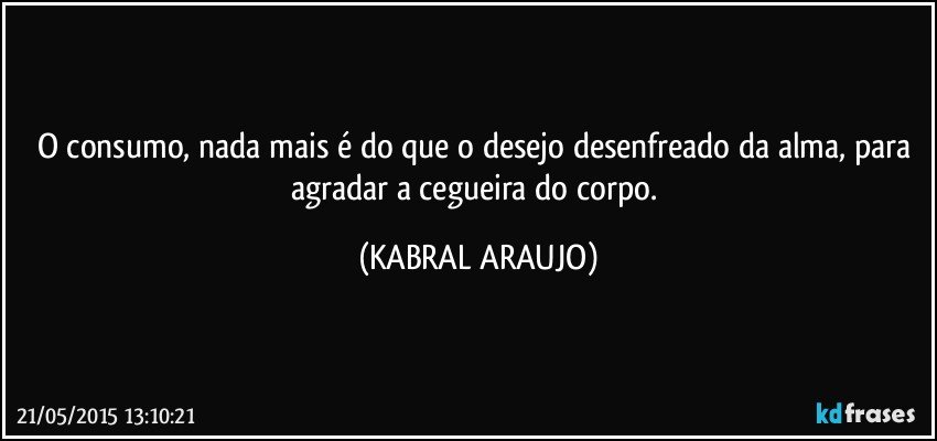 O consumo, nada mais é do que o desejo desenfreado da alma, para agradar a cegueira do corpo. (KABRAL ARAUJO)