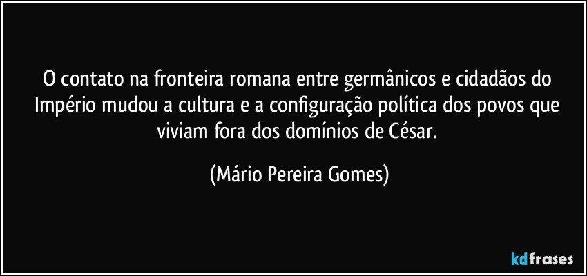 O contato na fronteira romana entre germânicos e cidadãos do Império mudou a cultura e a configuração política dos povos que viviam fora dos domínios de César. (Mário Pereira Gomes)