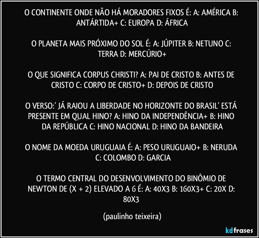 O CONTINENTE ONDE NÃO HÁ MORADORES FIXOS É: A: AMÉRICA  B: ANTÁRTIDA+  C: EUROPA  D: ÁFRICA

O PLANETA MAIS PRÓXIMO DO SOL É: A: JÚPITER  B: NETUNO  C: TERRA  D: MERCÚRIO+

O QUE SIGNIFICA CORPUS CHRISTI? A: PAI DE CRISTO  B: ANTES DE CRISTO  C: CORPO DE CRISTO+  D: DEPOIS DE CRISTO

O VERSO:' JÁ RAIOU A LIBERDADE NO HORIZONTE DO BRASIL' ESTÁ PRESENTE EM QUAL HINO? A: HINO DA INDEPENDÊNCIA+  B: HINO DA REPÚBLICA  C: HINO NACIONAL  D: HINO DA BANDEIRA

O NOME DA MOEDA URUGUAIA É:  A: PESO URUGUAIO+  B: NERUDA  C: COLOMBO  D: GARCIA

O TERMO CENTRAL DO DESENVOLVIMENTO DO BINÔMIO DE NEWTON DE (X + 2) ELEVADO A 6 É:  A: 40X3  B: 160X3+  C: 20X  D: 80X3 (paulinho teixeira)