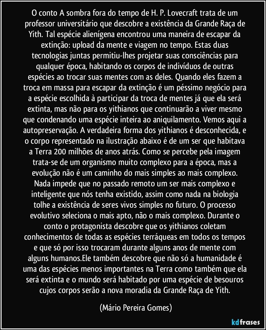 O conto A sombra fora do tempo de H. P. Lovecraft trata de um professor universitário que descobre a existência da Grande Raça de Yith. Tal espécie alienígena encontrou uma maneira de escapar da extinção: upload da mente e viagem no tempo. Estas duas tecnologias juntas permitiu-lhes projetar suas consciências para qualquer época, habitando os corpos de indivíduos de outras espécies ao trocar suas mentes com as deles. Quando eles fazem a troca em massa para escapar da extinção é um péssimo negócio para a espécie escolhida à participar da troca de mentes já que ela será extinta, mas não para os yithianos que continuarão a viver mesmo que condenando uma espécie inteira ao aniquilamento. Vemos aqui a autopreservação. A verdadeira forma dos yithianos é desconhecida, e o corpo representado na ilustração abaixo é de um ser que habitava a Terra 200 milhões de anos atrás. Como se percebe pela imagem trata-se de um organismo muito complexo para a época, mas a evolução não é um caminho do mais simples ao mais complexo. Nada impede que no passado remoto um ser mais complexo e inteligente que nós tenha existido, assim como nada na biologia tolhe a existência de seres vivos simples no futuro. O processo evolutivo seleciona o mais apto, não o mais complexo. Durante o conto o protagonista descobre que os yithianos coletam conhecimentos de todas as espécies terráqueas em todos os tempos e que só por isso trocaram durante alguns anos de mente com alguns humanos.Ele também descobre que não só a humanidade é uma das espécies menos importantes na Terra como também que ela será extinta e o mundo será habitado por uma espécie de besouros cujos corpos serão a nova moradia da Grande Raça de Yith. (Mário Pereira Gomes)