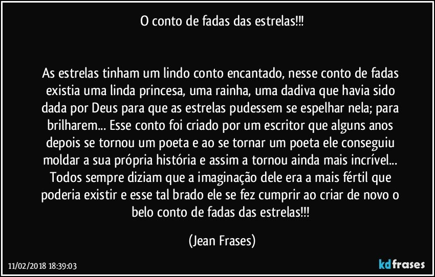 O conto de fadas das estrelas!!!


As estrelas tinham um lindo conto encantado, nesse conto de fadas existia uma linda princesa, uma rainha, uma dadiva que havia sido dada por Deus para que as estrelas pudessem se espelhar nela; para brilharem... Esse conto foi criado por um escritor que alguns anos depois se tornou um poeta e ao se tornar um poeta ele conseguiu moldar a sua própria história e assim a tornou ainda mais incrível... Todos sempre diziam que a imaginação dele era a mais fértil que poderia existir e esse tal brado ele se fez cumprir ao criar de novo o belo conto de fadas das estrelas!!! (Jean Frases)