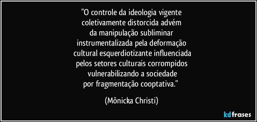 "O controle da ideologia vigente
 coletivamente distorcida advém 
da manipulação subliminar
instrumentalizada pela deformação
 cultural esquerdiotizante influenciada
pelos setores culturais corrompidos
 vulnerabilizando a sociedade
por fragmentação cooptativa." (Mônicka Christi)