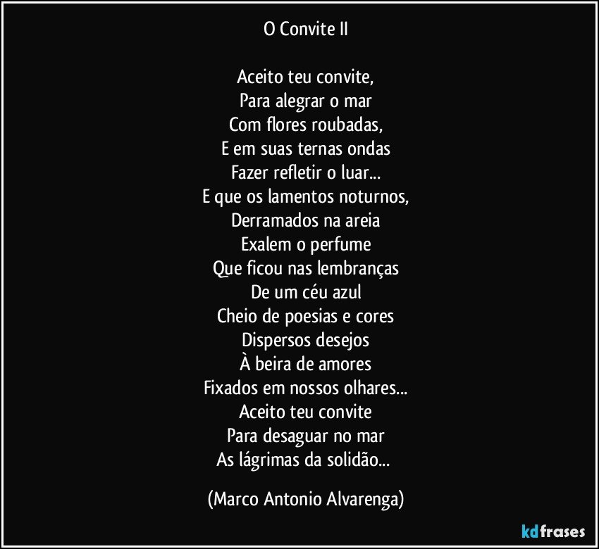 O Convite II

Aceito teu convite,
Para alegrar o mar
Com flores roubadas,
E em suas ternas ondas
Fazer refletir o luar...
E que os lamentos noturnos,
Derramados na areia
Exalem o perfume
Que ficou nas lembranças
De um céu azul
Cheio de poesias e cores
Dispersos desejos
À beira de amores
Fixados em nossos olhares...
Aceito teu convite
Para desaguar no mar
As lágrimas da solidão... (Marco Antonio Alvarenga)