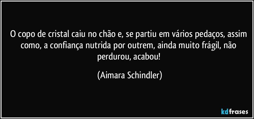 O copo de cristal caiu no chão e, se partiu em vários pedaços, assim como, a confiança nutrida por outrem, ainda muito frágil, não perdurou, acabou! (Aimara Schindler)