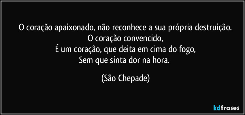 O coração apaixonado, não reconhece a sua própria destruição.
O coração convencido,
É um coração, que deita em cima do fogo,
Sem que sinta dor na hora. (São Chepade)