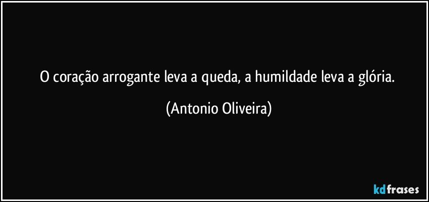 O coração arrogante leva a queda, a humildade leva a glória. (Antonio Oliveira)