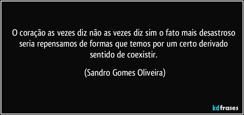 O coração as vezes diz não as vezes diz sim o fato mais desastroso seria repensamos de formas que temos por um certo derivado sentido de coexistir. (Sandro Gomes Oliveira)