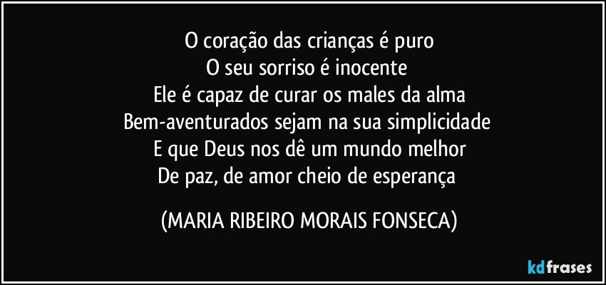 O coração das crianças é puro
O seu sorriso é inocente 
Ele é capaz de curar os males da alma
Bem-aventurados sejam na sua simplicidade 
E que Deus nos dê um mundo melhor
De paz, de amor cheio de esperança (MARIA RIBEIRO MORAIS FONSECA)