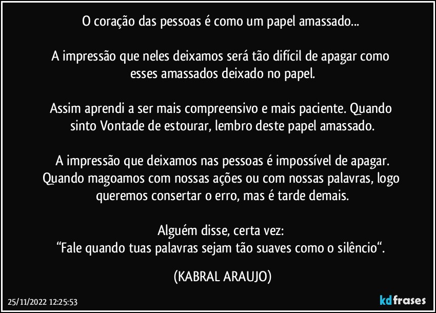 O coração das pessoas é como um papel amassado... 

A impressão que neles deixamos será tão difícil de apagar como esses amassados deixado no papel.

Assim aprendi a ser mais compreensivo e mais paciente. Quando sinto Vontade de estourar, lembro deste papel amassado.

A impressão que deixamos nas pessoas é impossível de apagar.
Quando magoamos com nossas ações ou com nossas palavras, logo queremos consertar o erro, mas é tarde demais.

Alguém disse, certa vez: 
“Fale quando tuas palavras sejam tão suaves como o silêncio“. (KABRAL ARAUJO)