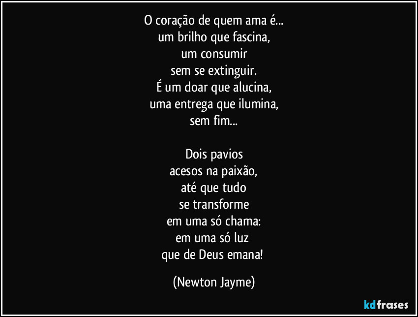 O coração de quem ama é...
um brilho que fascina,
um consumir
sem se extinguir.
É um doar que alucina,
uma entrega que ilumina,
sem fim...

Dois pavios
acesos na paixão,
até que tudo
se transforme
em uma só chama:
em uma só luz 
que de Deus emana! (Newton Jayme)