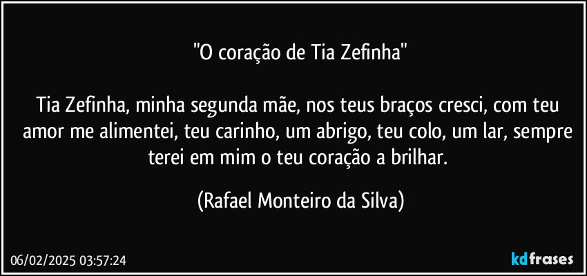 "O coração de Tia Zefinha"

Tia Zefinha, minha segunda mãe, nos teus braços cresci, com teu amor me alimentei, teu carinho, um abrigo, teu colo, um lar, sempre terei em mim o teu coração a brilhar. (Rafael Monteiro da Silva)