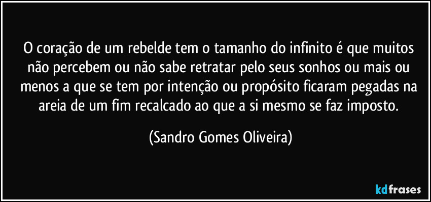 O coração de um rebelde tem o tamanho do infinito é que muitos não percebem ou não sabe retratar pelo seus sonhos ou mais ou menos a que se tem por intenção ou propósito ficaram pegadas na areia de um fim recalcado ao que a si mesmo se faz imposto. (Sandro Gomes Oliveira)