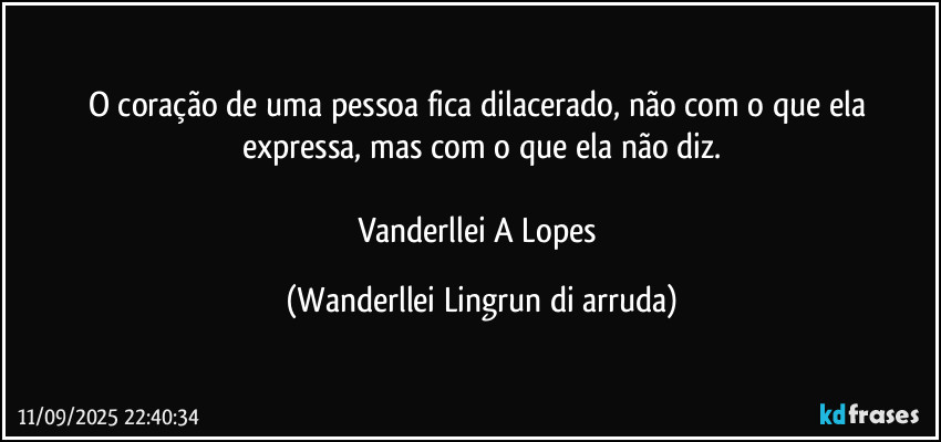 O coração de uma pessoa fica dilacerado, não com o que ela expressa, mas com o que ela não diz.
 
Vanderllei A Lopes (Wanderllei Lingrun di arruda)