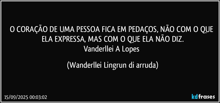 O CORAÇÃO DE UMA PESSOA FICA EM PEDAÇOS, NÃO COM O QUE ELA EXPRESSA, MAS COM O QUE ELA NÃO DIZ.
Vanderllei A Lopes (Wanderllei Lingrun di arruda)