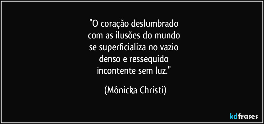 "O coração deslumbrado 
com as ilusões do mundo 
se superficializa no vazio 
denso e ressequido 
incontente sem luz." (Mônicka Christi)