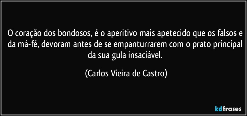 O coração dos bondosos, é o aperitivo mais apetecido que os falsos e da má-fé, devoram antes de se empanturrarem com o prato principal da sua gula insaciável. (Carlos Vieira de Castro)