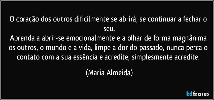 O coração dos outros dificilmente se abrirá, se continuar a fechar o seu.
Aprenda a abrir-se emocionalmente e a olhar de forma magnânima os outros, o mundo e a vida, limpe a dor do passado, nunca perca o contato com a sua essência e acredite, simplesmente acredite. (Maria Almeida)