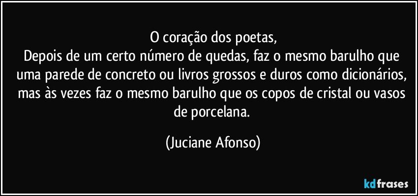 O coração dos poetas,
Depois de um certo número de quedas, faz o mesmo barulho que uma parede de concreto ou livros grossos e duros como dicionários, mas às vezes faz o mesmo barulho que os copos de cristal ou vasos de porcelana. (Juciane Afonso)