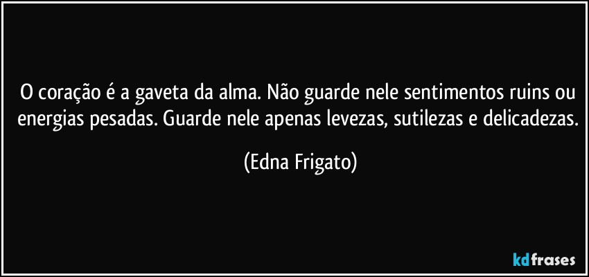 O coração é a gaveta da alma. Não guarde nele sentimentos ruins ou energias pesadas. Guarde nele apenas levezas, sutilezas e delicadezas. (Edna Frigato)