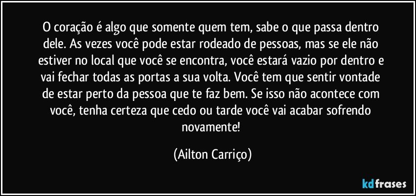 O coração é algo que somente quem tem, sabe o que passa dentro dele. As vezes você pode estar rodeado de pessoas, mas se ele não estiver no local que você se encontra, você estará vazio por dentro e vai fechar todas as portas a sua volta. Você tem que sentir vontade de estar perto da pessoa que te faz bem. Se isso não acontece com você, tenha certeza que cedo ou tarde você vai acabar sofrendo novamente! (Ailton Carriço)