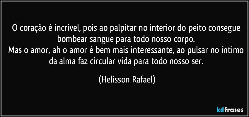 O coração é incrível, pois ao palpitar no interior do peito consegue bombear sangue para todo nosso corpo. 
Mas o amor, ah o amor é bem mais interessante, ao pulsar no íntimo da alma faz circular vida para todo nosso ser. (Helisson Rafael)