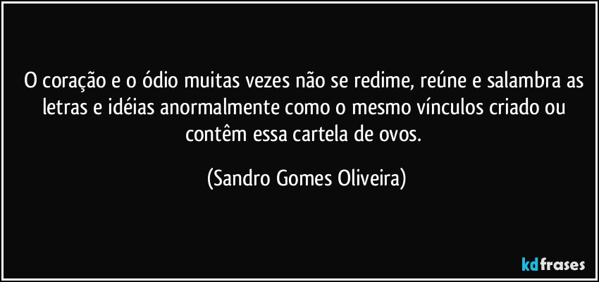 O coração e o ódio muitas vezes não se redime, reúne e salambra as letras e idéias anormalmente como o mesmo vínculos criado ou contêm essa cartela de ovos. (Sandro Gomes Oliveira)