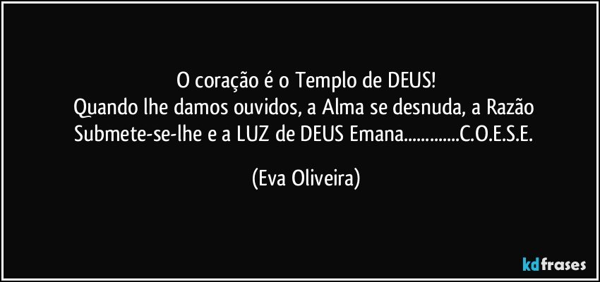 O coração é o Templo de DEUS!
Quando lhe damos ouvidos, a Alma se desnuda, a Razão Submete-se-lhe e a LUZ de DEUS Emana...C.O.E.S.E. (Eva Oliveira)