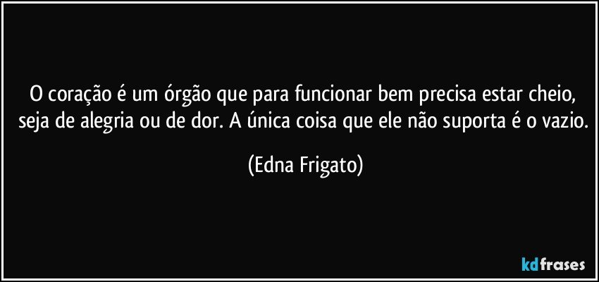 O coração é um órgão que para funcionar bem precisa estar cheio, seja de alegria ou de dor. A única coisa que ele não suporta é o vazio. (Edna Frigato)