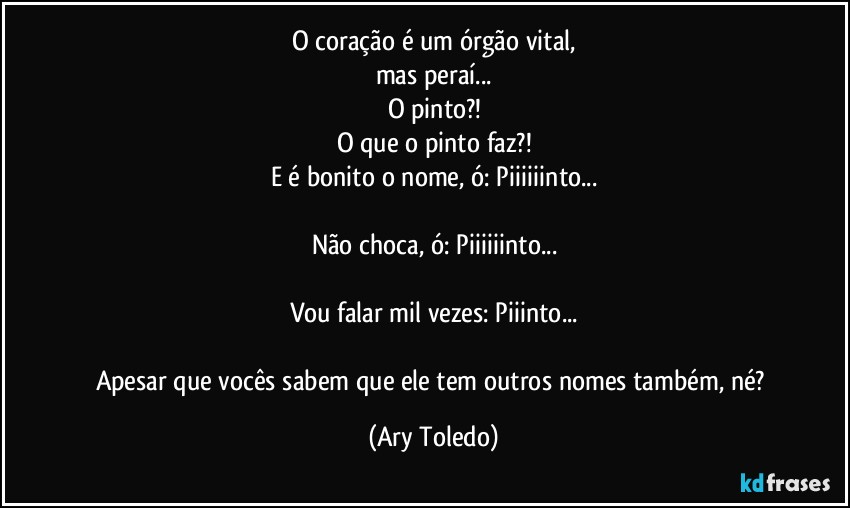 O coração é um órgão vital,
mas peraí...
O pinto?!
O que o pinto faz?!
E é bonito o nome, ó: Piiiiiinto...

Não choca, ó: Piiiiiinto...

Vou falar mil vezes: Piiinto...

Apesar que vocês sabem que ele tem outros nomes também, né? (Ary Toledo)