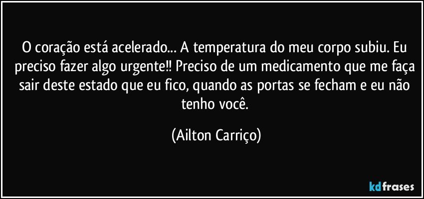 O coração está acelerado... A temperatura do meu corpo subiu. Eu preciso fazer algo urgente!! Preciso de um medicamento que me faça sair deste estado que eu fico, quando as portas se fecham e eu não tenho você. (Ailton Carriço)