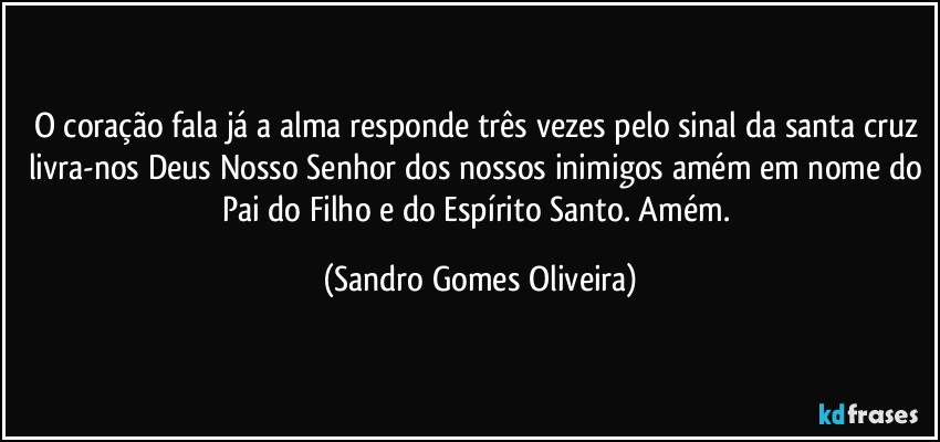 O coração fala já a alma responde três vezes pelo sinal da santa cruz livra-nos Deus Nosso Senhor dos nossos inimigos amém em nome do Pai do Filho e do Espírito Santo. Amém. (Sandro Gomes Oliveira)