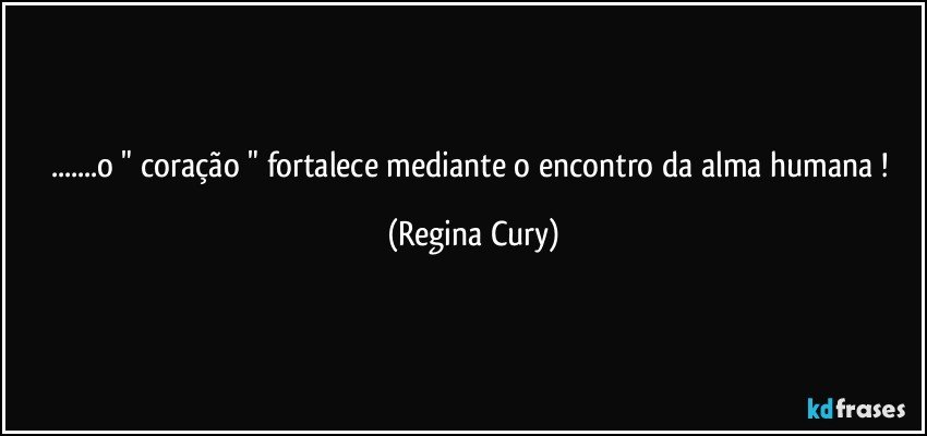 ...o " coração " fortalece mediante   o  encontro  da  alma humana ! (Regina Cury)