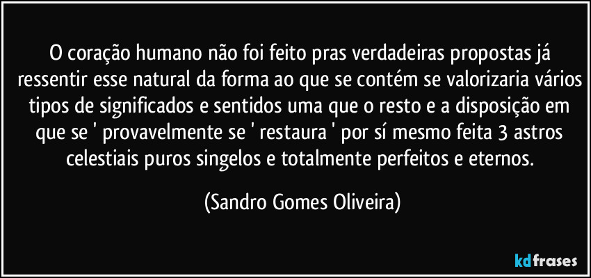 O coração humano não foi feito pras verdadeiras propostas já ressentir esse natural da forma ao que se contém se valorizaria vários tipos de significados e sentidos uma que o resto e a disposição em que se ' provavelmente se ' restaura ' por sí mesmo feita 3 astros celestiais puros singelos e totalmente perfeitos e eternos. (Sandro Gomes Oliveira)