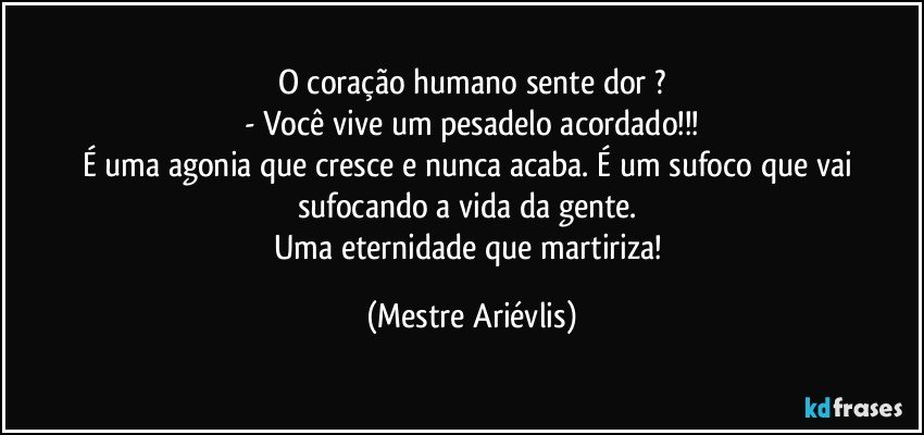 O coração humano sente dor ?
- Você vive um pesadelo acordado!!!
É uma agonia que cresce e nunca acaba. É um sufoco que vai sufocando a vida da gente. 
Uma eternidade que martiriza! (Mestre Ariévlis)