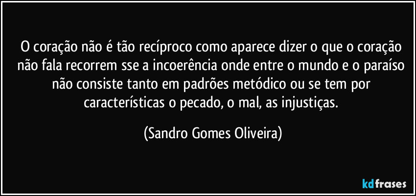 O coração não é tão recíproco como aparece dizer o que o coração não fala recorrem sse a incoerência onde entre o mundo e o paraíso não consiste tanto em padrões metódico ou se tem por características o pecado, o mal, as injustiças. (Sandro Gomes Oliveira)