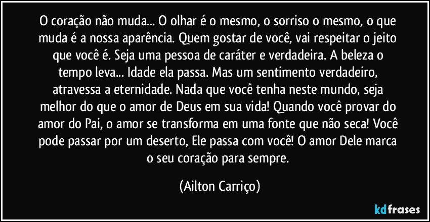 O coração não muda... O olhar é o mesmo, o sorriso o mesmo, o que muda é a nossa aparência. Quem gostar de você, vai respeitar o jeito que você é. Seja uma pessoa de caráter e verdadeira. A beleza o tempo leva... Idade ela passa. Mas um sentimento verdadeiro, atravessa a eternidade. Nada que você tenha neste mundo, seja melhor do que o amor de Deus em sua vida! Quando você provar do amor do Pai, o amor se transforma em uma fonte que não seca! Você pode passar por um deserto, Ele passa com você! O amor Dele marca o seu coração para sempre. (Ailton Carriço)