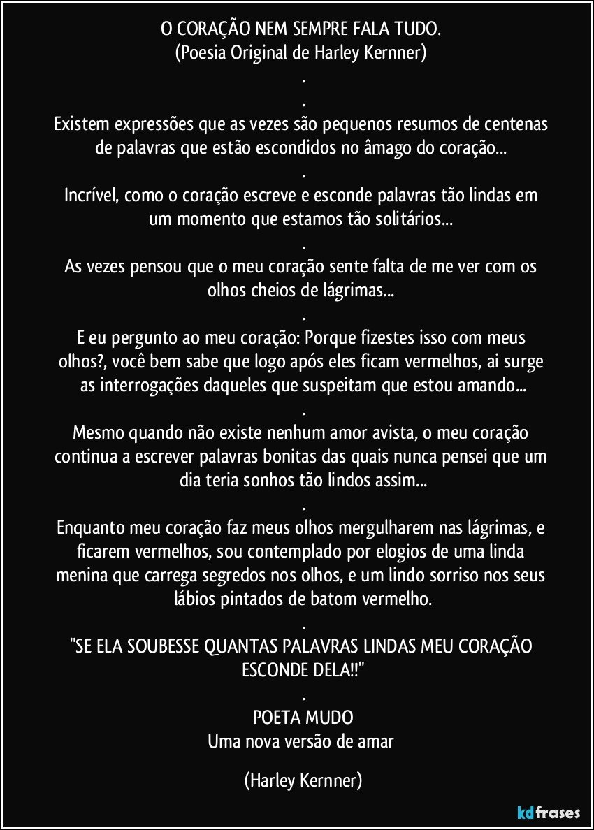 O CORAÇÃO NEM SEMPRE FALA TUDO. 
(Poesia Original de Harley Kernner) 
.
.
Existem expressões que as vezes são pequenos resumos de centenas de palavras que estão escondidos no âmago do coração... 
.
Incrível, como o coração escreve e esconde palavras tão lindas em um momento que estamos tão solitários... 
.
As vezes pensou que o meu coração sente falta de me ver com os olhos cheios de lágrimas... 
.
E eu pergunto ao meu coração:  Porque fizestes isso com meus olhos?, você bem  sabe que logo após eles ficam vermelhos, ai surge as interrogações daqueles que suspeitam que estou amando...
.
Mesmo quando não existe nenhum amor avista, o meu coração continua a escrever palavras bonitas das quais nunca pensei que um dia teria sonhos tão lindos assim...
.
Enquanto meu coração faz meus olhos mergulharem nas lágrimas, e ficarem vermelhos, sou contemplado por elogios de uma linda menina que carrega segredos nos olhos, e um lindo sorriso nos seus lábios pintados de batom vermelho.
.
"SE ELA SOUBESSE QUANTAS PALAVRAS LINDAS MEU CORAÇÃO ESCONDE DELA!!"
.
POETA MUDO
Uma nova versão de amar (Harley Kernner)