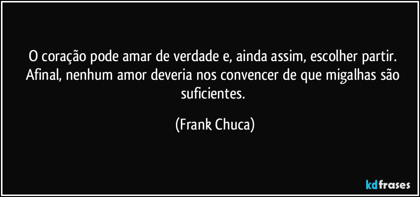O coração pode amar de verdade e, ainda assim, escolher partir. Afinal, nenhum amor deveria nos convencer de que migalhas são suficientes. (Frank Chuca)
