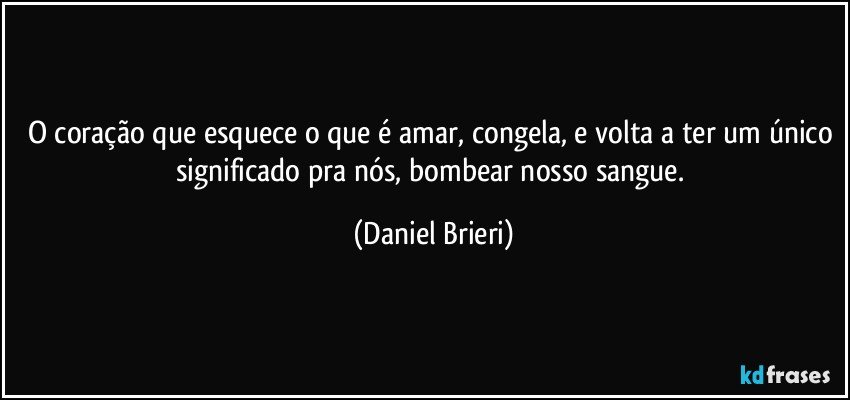 O coração que esquece o que é amar, congela, e volta a ter um único significado pra nós, bombear nosso sangue. (Daniel Brieri)